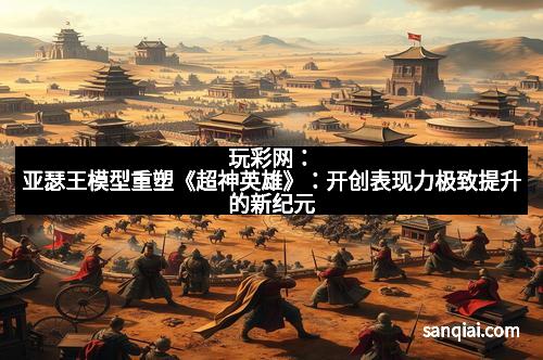 玩彩网：亚瑟王模型重塑《超神英雄》：开创表现力极致提升的新纪元