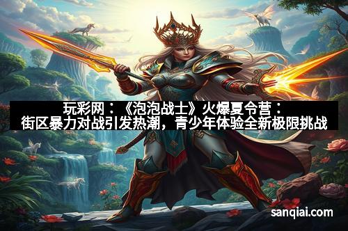 玩彩网：《泡泡战士》火爆夏令营：街区暴力对战引发热潮，青少年体验全新极限挑战